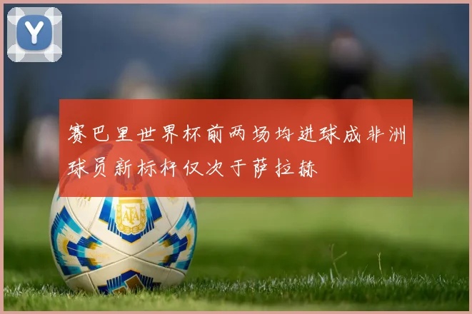 赛巴里世界杯前两场均进球成非洲球员新标杆仅次于萨拉赫
