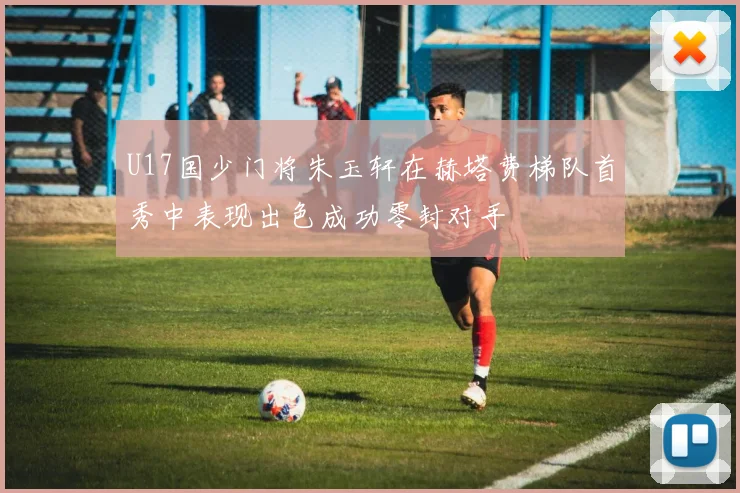 U17国少门将朱玉轩在赫塔费梯队首秀中表现出色成功零封对手