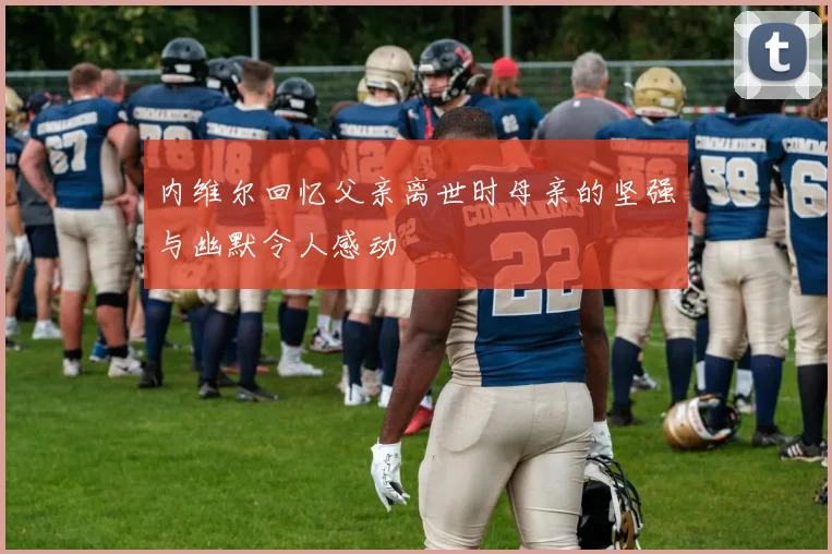 内维尔回忆父亲离世时母亲的坚强与幽默令人感动