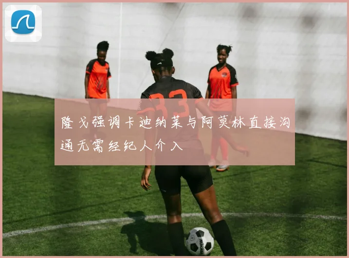 隆戈强调卡迪纳莱与阿莫林直接沟通无需经纪人介入