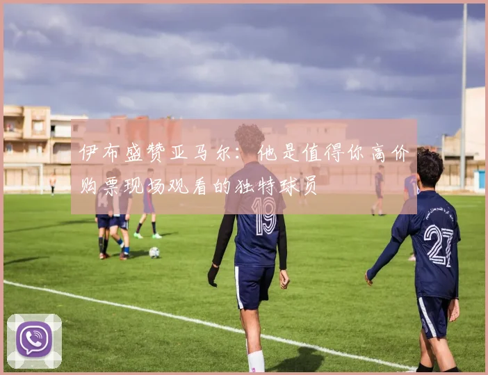 伊布盛赞亚马尔：他是值得你高价购票现场观看的独特球员