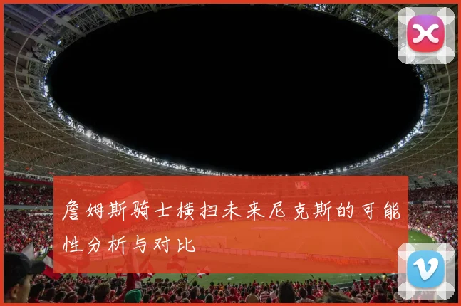 詹姆斯骑士横扫未来尼克斯的可能性分析与对比