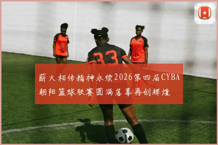 薪火相传精神永续2026第四届CYBA朝阳篮球联赛圆满落幕再创辉煌