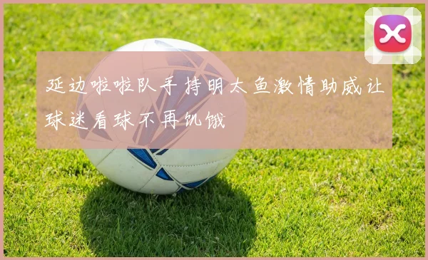 延边啦啦队手持明太鱼激情助威让球迷看球不再饥饿