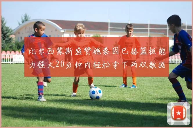 比尔西蒙斯盛赞施泰因巴赫篮板能力强大20分钟内轻松拿下两双数据