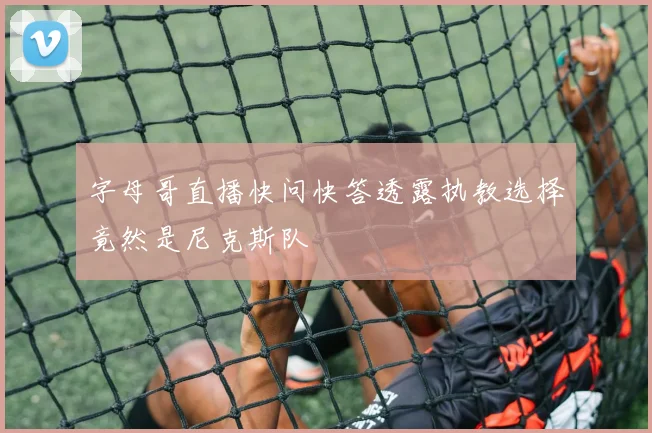 字母哥直播快问快答透露执教选择竟然是尼克斯队