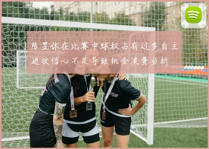 陈昱休在比赛中球权占有过多自主进攻信心不足导致机会浪费分析