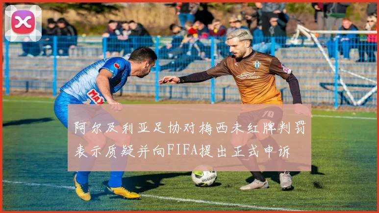阿尔及利亚足协对梅西未红牌判罚表示质疑并向FIFA提出正式申诉